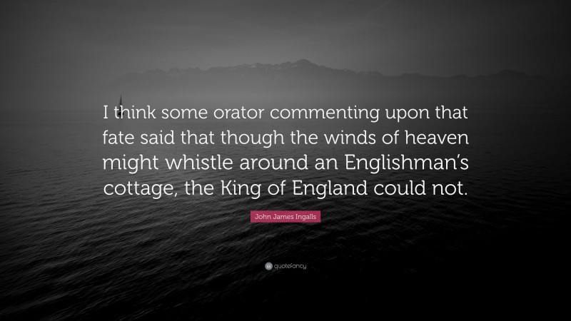 John James Ingalls Quote: “I think some orator commenting upon that fate said that though the winds of heaven might whistle around an Englishman’s cottage, the King of England could not.”