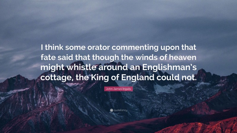 John James Ingalls Quote: “I think some orator commenting upon that fate said that though the winds of heaven might whistle around an Englishman’s cottage, the King of England could not.”