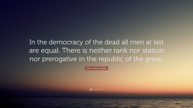John James Ingalls Quote: “In the democracy of the dead all men at last are equal. There is neither rank nor station nor prerogative in the republic of the grave.”