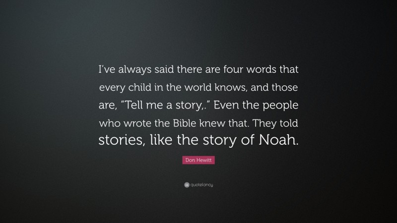 Don Hewitt Quote: “I’ve always said there are four words that every child in the world knows, and those are, “Tell me a story,.” Even the people who wrote the Bible knew that. They told stories, like the story of Noah.”