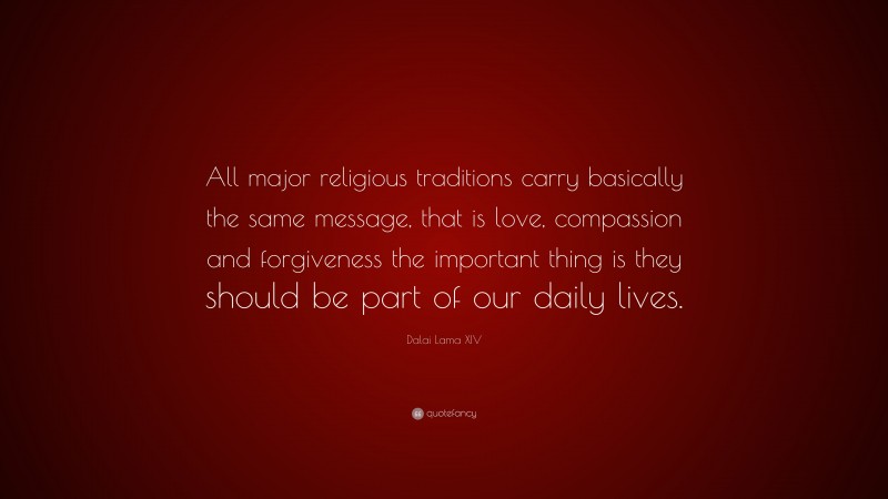 Dalai Lama XIV Quote: “All major religious traditions carry basically the same message, that is love, compassion and forgiveness the important thing is they should be part of our daily lives.”