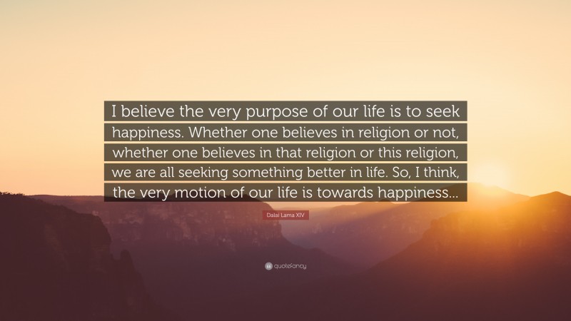 Dalai Lama XIV Quote: “I believe the very purpose of our life is to seek happiness. Whether one believes in religion or not, whether one believes in that religion or this religion, we are all seeking something better in life. So, I think, the very motion of our life is towards happiness...”