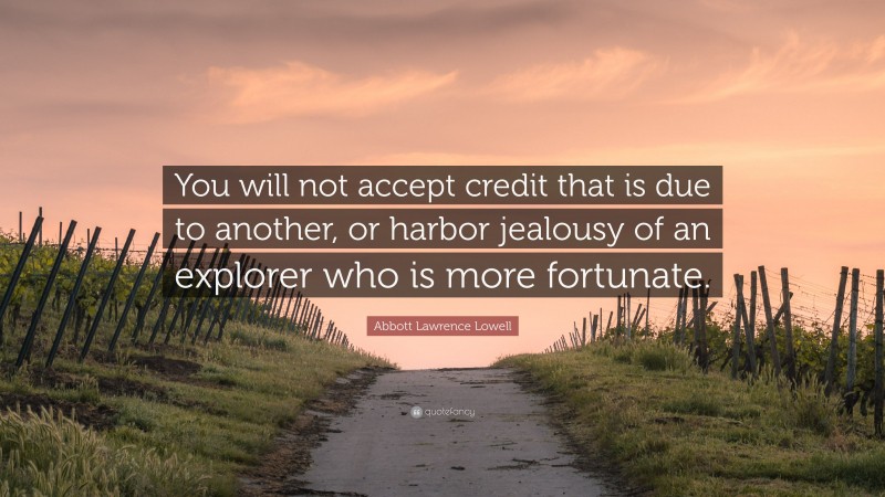 Abbott Lawrence Lowell Quote: “You will not accept credit that is due to another, or harbor jealousy of an explorer who is more fortunate.”