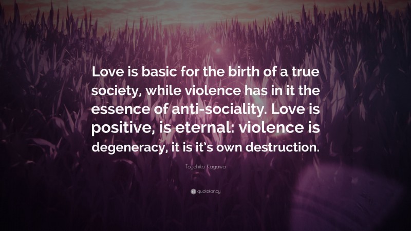 Toyohiko Kagawa Quote: “Love is basic for the birth of a true society, while violence has in it the essence of anti-sociality. Love is positive, is eternal: violence is degeneracy, it is it’s own destruction.”