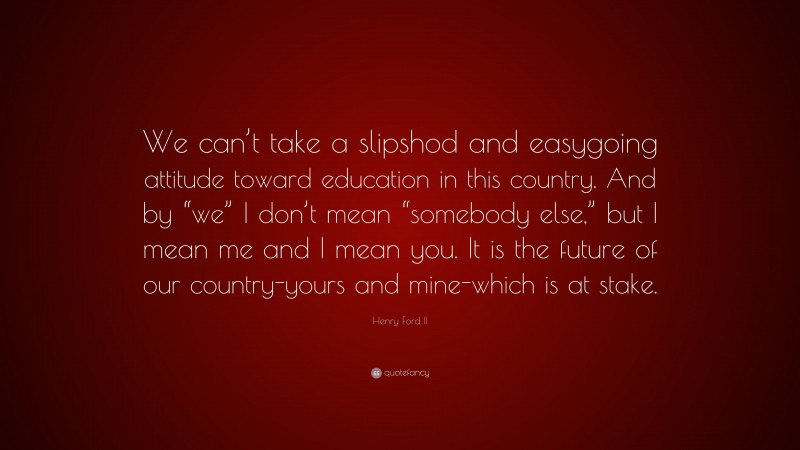 Henry Ford II Quote: “We can’t take a slipshod and easygoing attitude toward education in this country. And by “we” I don’t mean “somebody else,” but I mean me and I mean you. It is the future of our country-yours and mine-which is at stake.”