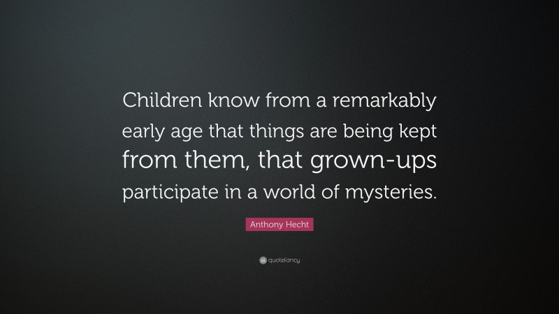 Anthony Hecht Quote: “Children know from a remarkably early age that things are being kept from them, that grown-ups participate in a world of mysteries.”