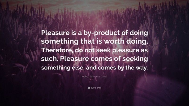 Abbott Lawrence Lowell Quote: “Pleasure is a by-product of doing something that is worth doing. Therefore, do not seek pleasure as such. Pleasure comes of seeking something else, and comes by the way.”