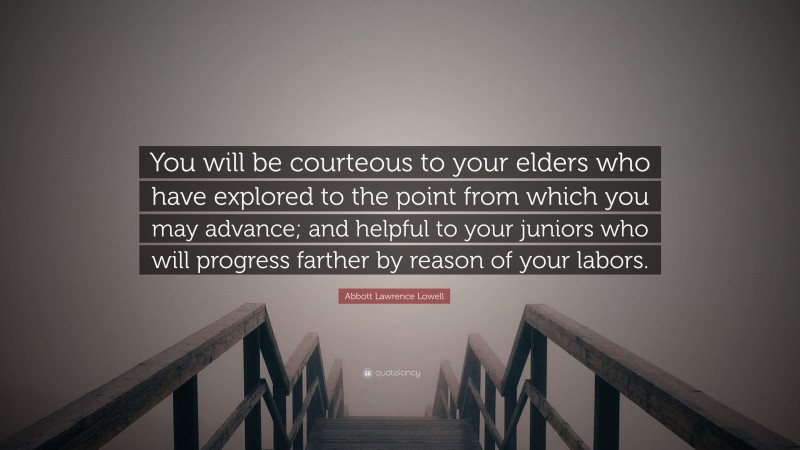 Abbott Lawrence Lowell Quote: “You will be courteous to your elders who have explored to the point from which you may advance; and helpful to your juniors who will progress farther by reason of your labors.”