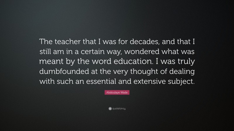 Abdoulaye Wade Quote: “The teacher that I was for decades, and that I still am in a certain way, wondered what was meant by the word education. I was truly dumbfounded at the very thought of dealing with such an essential and extensive subject.”