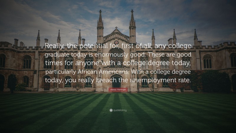 Alexis Herman Quote: “Really, the potential for, first of all, any college graduate today is enormously good. These are good times for anyone with a college degree today, particularly African Americans. With a college degree today, you really breach the unemployment rate.”