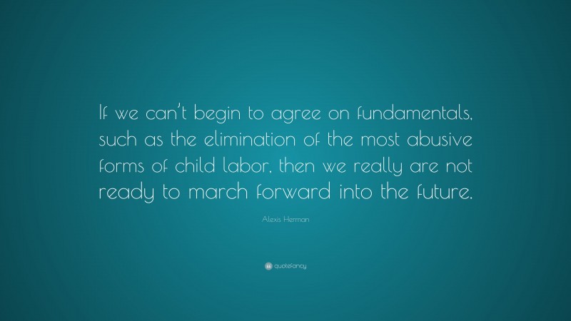 Alexis Herman Quote: “If we can’t begin to agree on fundamentals, such as the elimination of the most abusive forms of child labor, then we really are not ready to march forward into the future.”