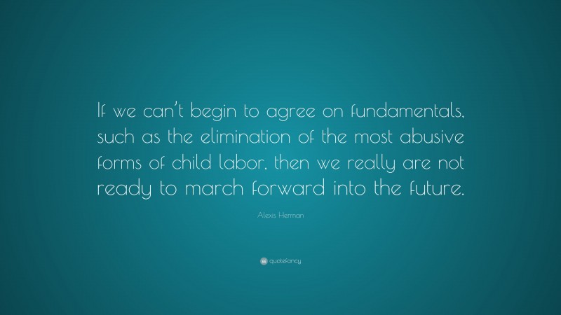 Alexis Herman Quote: “If we can’t begin to agree on fundamentals, such as the elimination of the most abusive forms of child labor, then we really are not ready to march forward into the future.”