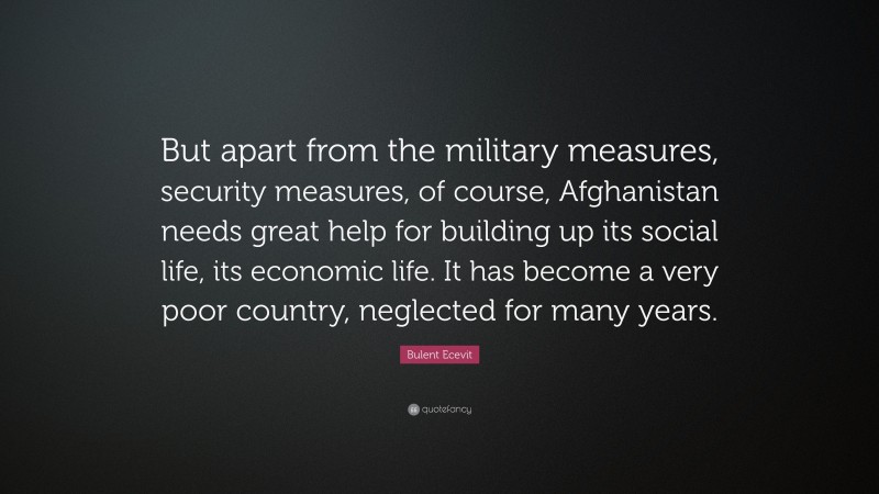 Bulent Ecevit Quote: “But apart from the military measures, security measures, of course, Afghanistan needs great help for building up its social life, its economic life. It has become a very poor country, neglected for many years.”