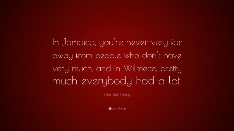 Peter Blair Henry Quote: “In Jamaica, you’re never very far away from people who don’t have very much, and in Wilmette, pretty much everybody had a lot.”