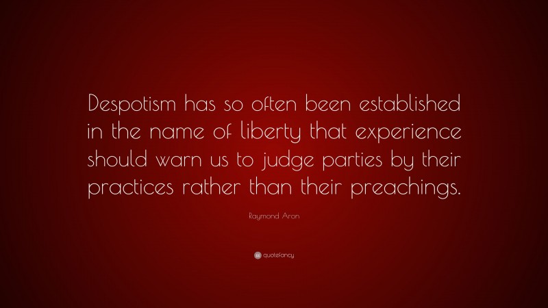 Raymond Aron Quote: “Despotism has so often been established in the name of liberty that experience should warn us to judge parties by their practices rather than their preachings.”