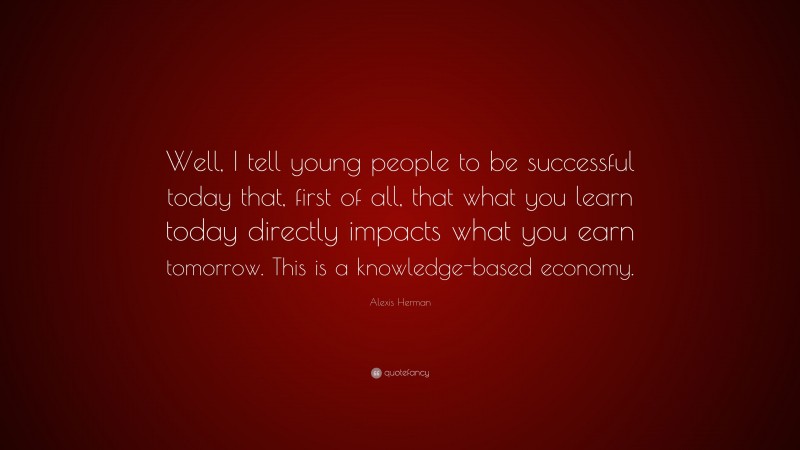 Alexis Herman Quote: “Well, I tell young people to be successful today that, first of all, that what you learn today directly impacts what you earn tomorrow. This is a knowledge-based economy.”