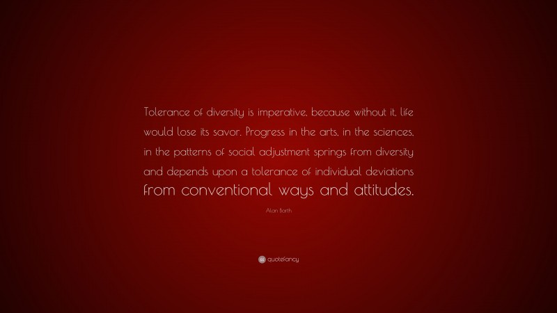 Alan Barth Quote: “Tolerance of diversity is imperative, because without it, life would lose its savor. Progress in the arts, in the sciences, in the patterns of social adjustment springs from diversity and depends upon a tolerance of individual deviations from conventional ways and attitudes.”
