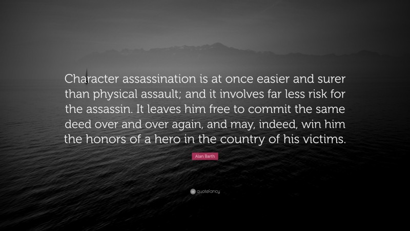 Alan Barth Quote: “Character assassination is at once easier and surer than physical assault; and it involves far less risk for the assassin. It leaves him free to commit the same deed over and over again, and may, indeed, win him the honors of a hero in the country of his victims.”