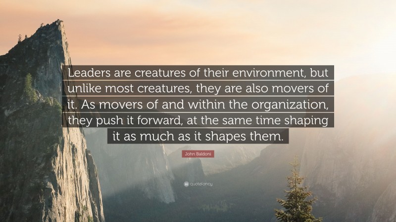 John Baldoni Quote: “Leaders are creatures of their environment, but unlike most creatures, they are also movers of it. As movers of and within the organization, they push it forward, at the same time shaping it as much as it shapes them.”