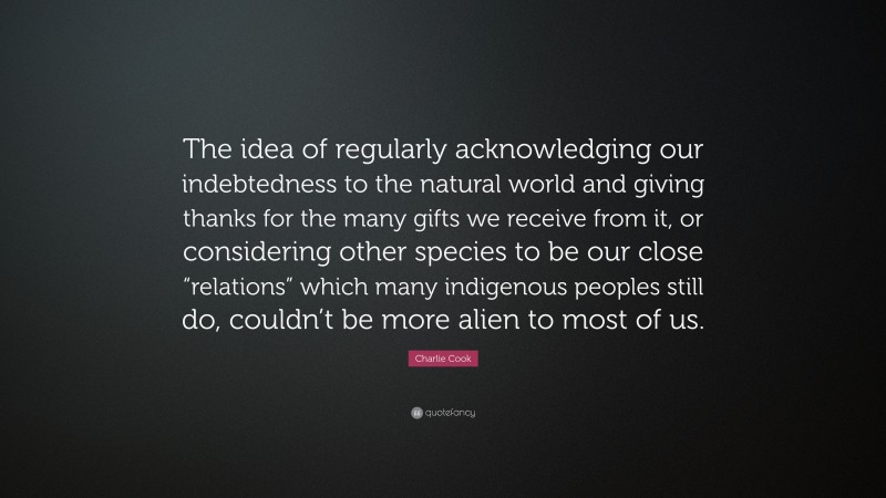 Charlie Cook Quote: “The idea of regularly acknowledging our indebtedness to the natural world and giving thanks for the many gifts we receive from it, or considering other species to be our close “relations” which many indigenous peoples still do, couldn’t be more alien to most of us.”