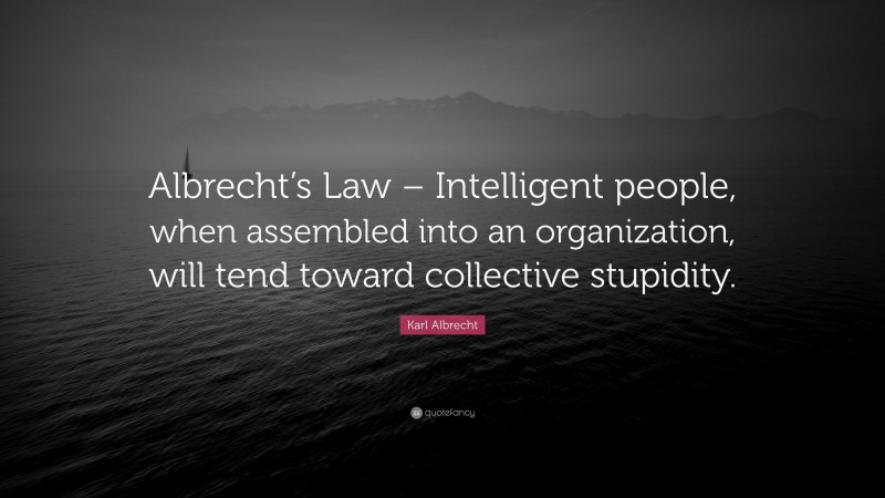Karl Albrecht Quote: “Albrecht’s Law – Intelligent people, when assembled into an organization, will tend toward collective stupidity.”