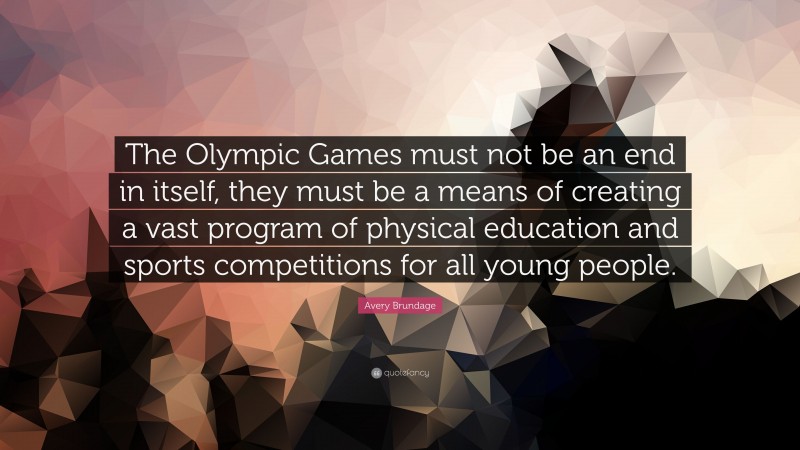 Avery Brundage Quote: “The Olympic Games must not be an end in itself, they must be a means of creating a vast program of physical education and sports competitions for all young people.”