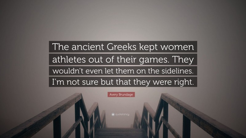 Avery Brundage Quote: “The ancient Greeks kept women athletes out of their games. They wouldn’t even let them on the sidelines. I’m not sure but that they were right.”