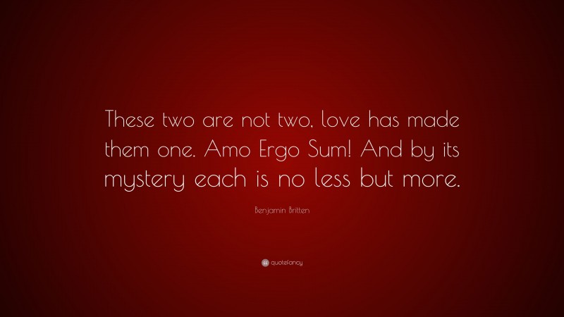 Benjamin Britten Quote: “These two are not two, love has made them one. Amo Ergo Sum! And by its mystery each is no less but more.”