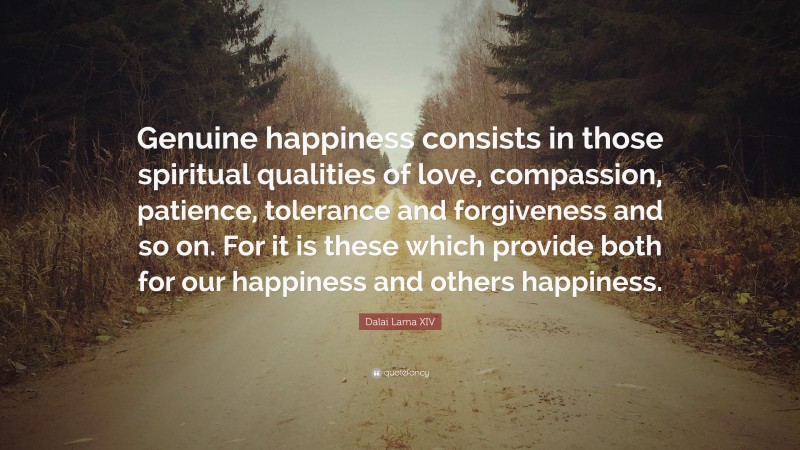 Dalai Lama XIV Quote: “Genuine happiness consists in those spiritual qualities of love, compassion, patience, tolerance and forgiveness and so on. For it is these which provide both for our happiness and others happiness.”