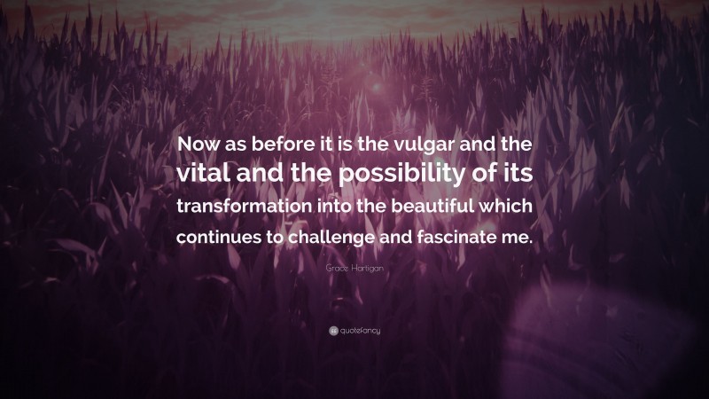 Grace Hartigan Quote: “Now as before it is the vulgar and the vital and the possibility of its transformation into the beautiful which continues to challenge and fascinate me.”