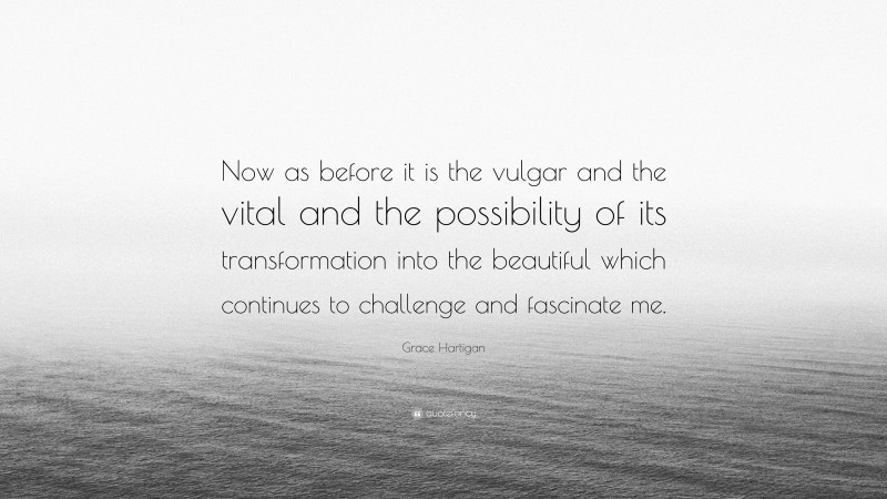 Grace Hartigan Quote: “Now as before it is the vulgar and the vital and the possibility of its transformation into the beautiful which continues to challenge and fascinate me.”