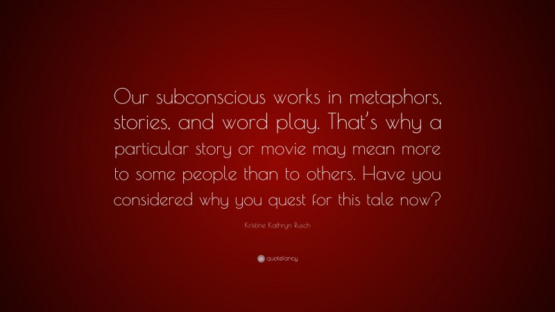 Kristine Kathryn Rusch Quote: “Our subconscious works in metaphors, stories, and word play. That’s why a particular story or movie may mean more to some people than to others. Have you considered why you quest for this tale now?”