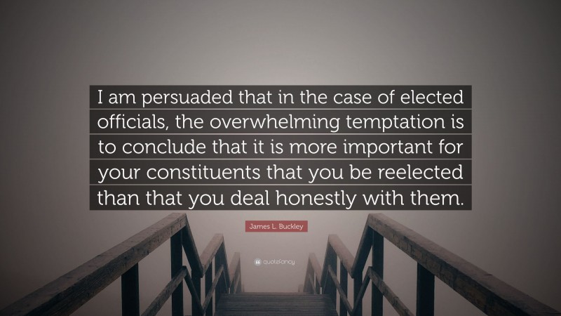 James L. Buckley Quote: “I am persuaded that in the case of elected officials, the overwhelming temptation is to conclude that it is more important for your constituents that you be reelected than that you deal honestly with them.”