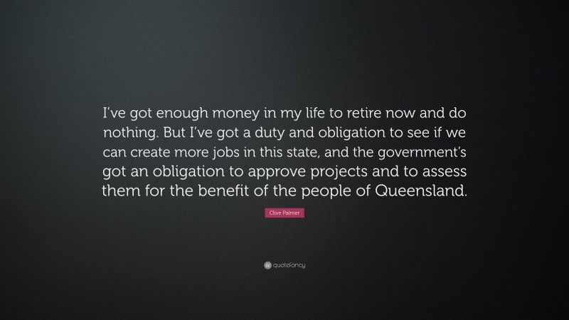 Clive Palmer Quote: “I’ve got enough money in my life to retire now and do nothing. But I’ve got a duty and obligation to see if we can create more jobs in this state, and the government’s got an obligation to approve projects and to assess them for the benefit of the people of Queensland.”