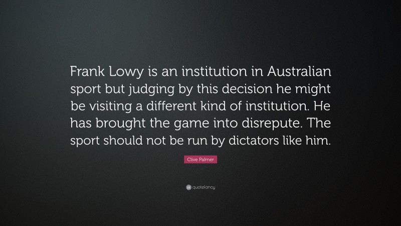 Clive Palmer Quote: “Frank Lowy is an institution in Australian sport but judging by this decision he might be visiting a different kind of institution. He has brought the game into disrepute. The sport should not be run by dictators like him.”