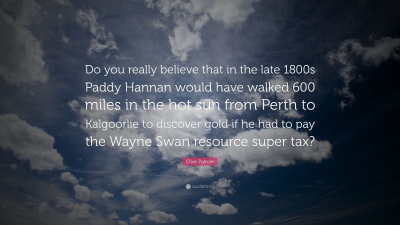 Clive Palmer Quote: “Do you really believe that in the late 1800s Paddy Hannan would have walked 600 miles in the hot sun from Perth to Kalgoorlie to discover gold if he had to pay the Wayne Swan resource super tax?”