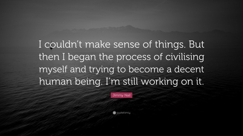 Jimmy Nail Quote: “I couldn’t make sense of things. But then I began the process of civilising myself and trying to become a decent human being. I’m still working on it.”
