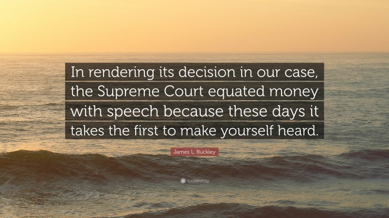 James L. Buckley Quote: “In rendering its decision in our case, the Supreme Court equated money with speech because these days it takes the first to make yourself heard.”