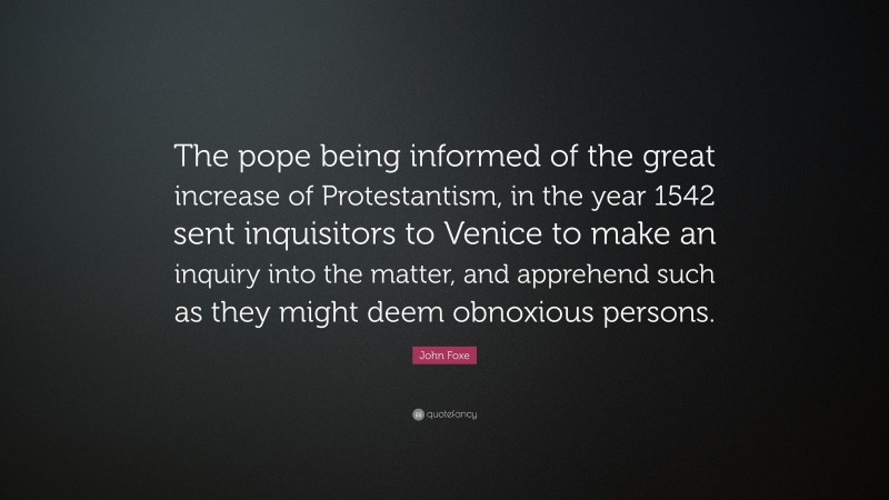 John Foxe Quote: “The pope being informed of the great increase of Protestantism, in the year 1542 sent inquisitors to Venice to make an inquiry into the matter, and apprehend such as they might deem obnoxious persons.”