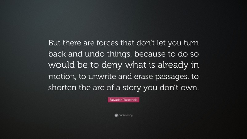 Salvador Plascencia Quote: “But there are forces that don’t let you turn back and undo things, because to do so would be to deny what is already in motion, to unwrite and erase passages, to shorten the arc of a story you don’t own.”