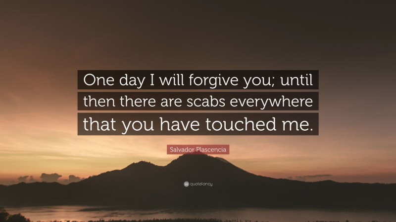 Salvador Plascencia Quote: “One day I will forgive you; until then there are scabs everywhere that you have touched me.”