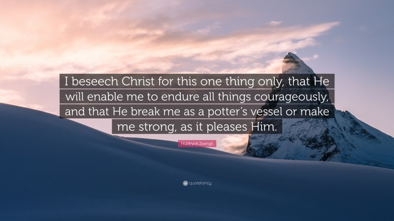 Huldrych Zwingli Quote: “I beseech Christ for this one thing only, that He will enable me to endure all things courageously, and that He break me as a potter’s vessel or make me strong, as it pleases Him.”