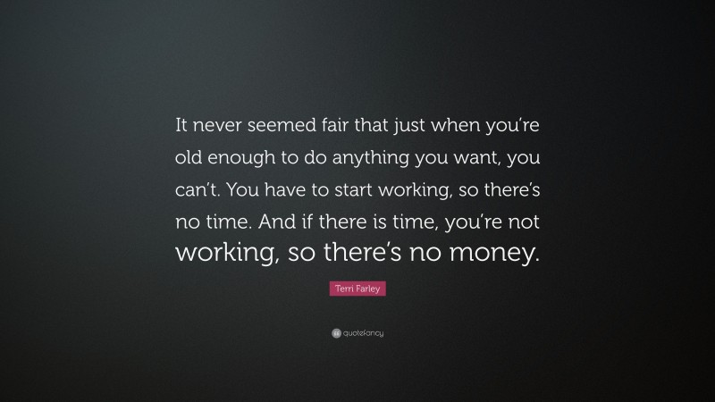 Terri Farley Quote: “It never seemed fair that just when you’re old enough to do anything you want, you can’t. You have to start working, so there’s no time. And if there is time, you’re not working, so there’s no money.”