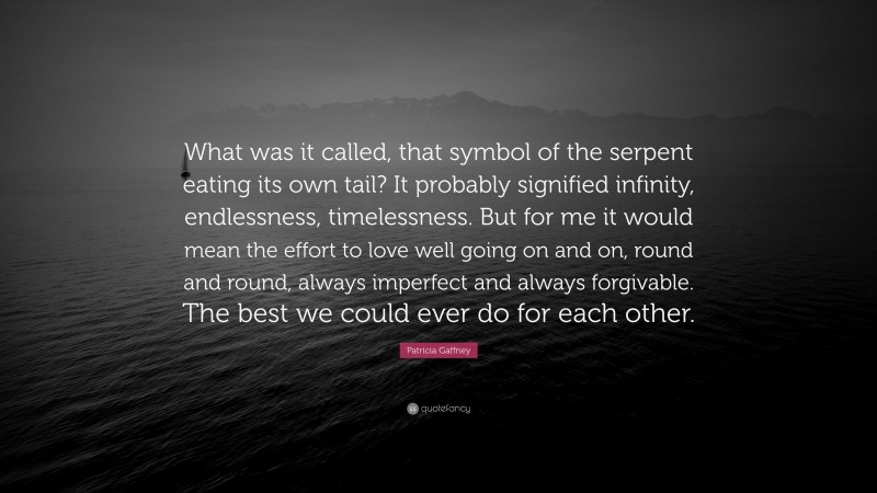 Patricia Gaffney Quote: “What was it called, that symbol of the serpent eating its own tail? It probably signified infinity, endlessness, timelessness. But for me it would mean the effort to love well going on and on, round and round, always imperfect and always forgivable. The best we could ever do for each other.”