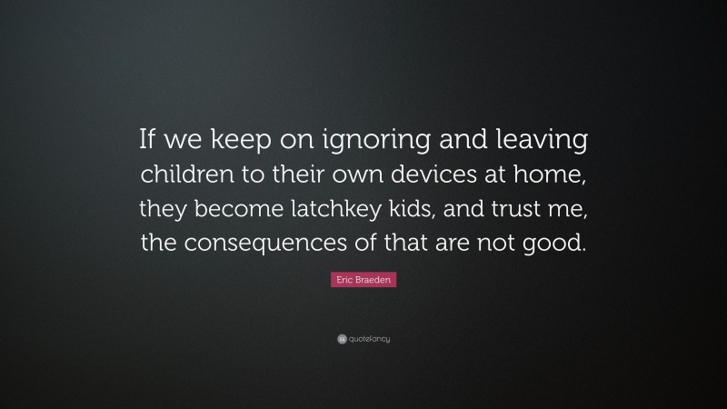 Eric Braeden Quote: “If we keep on ignoring and leaving children to their own devices at home, they become latchkey kids, and trust me, the consequences of that are not good.”