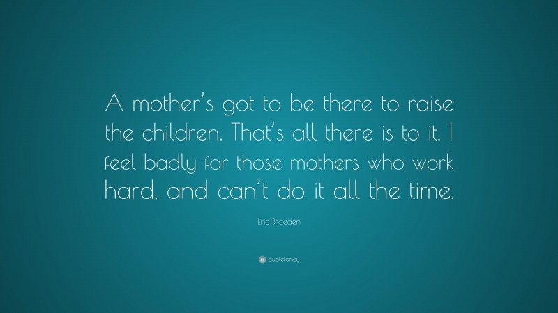 Eric Braeden Quote: “A mother’s got to be there to raise the children. That’s all there is to it. I feel badly for those mothers who work hard, and can’t do it all the time.”