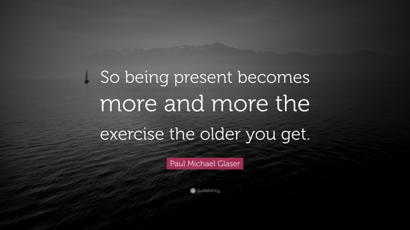 Paul Michael Glaser Quote: “So being present becomes more and more the exercise the older you get.”