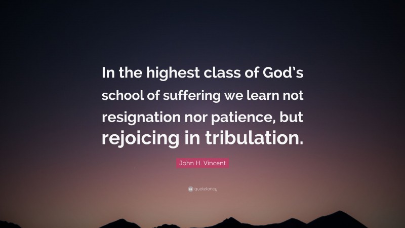 John H. Vincent Quote: “In the highest class of God’s school of suffering we learn not resignation nor patience, but rejoicing in tribulation.”