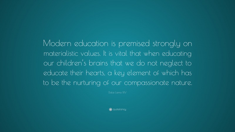 Dalai Lama XIV Quote: “Modern education is premised strongly on materialistic values. It is vital that when educating our children’s brains that we do not neglect to educate their hearts, a key element of which has to be the nurturing of our compassionate nature.”