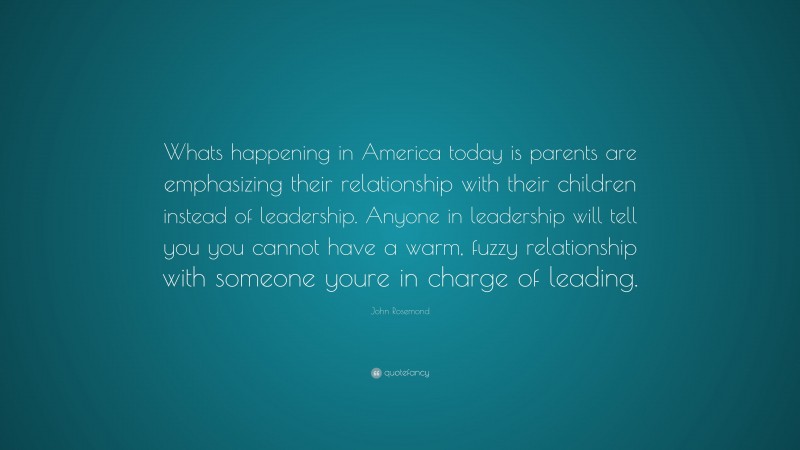 John Rosemond Quote: “Whats happening in America today is parents are emphasizing their relationship with their children instead of leadership. Anyone in leadership will tell you you cannot have a warm, fuzzy relationship with someone youre in charge of leading.”